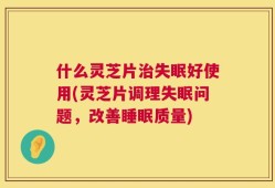 什么灵芝片治失眠好使用(灵芝片调理失眠问题，改善睡眠质量)