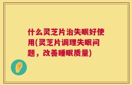 什么灵芝片治失眠好使用(灵芝片调理失眠问题，改善睡眠质量)