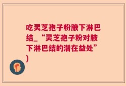 吃灵芝孢子粉腋下淋巴结_“灵芝孢子粉对腋下淋巴结的潜在益处”)