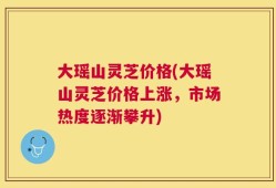 大瑶山灵芝价格(大瑶山灵芝价格上涨，市场热度逐渐攀升)