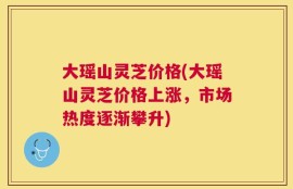 大瑶山灵芝价格(大瑶山灵芝价格上涨，市场热度逐渐攀升)