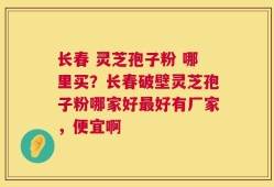 长春 灵芝孢子粉 哪里买？长春破壁灵芝孢子粉哪家好最好有厂家，便宜啊