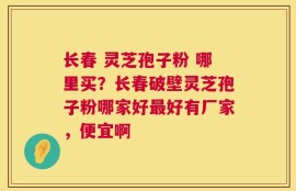 长春 灵芝孢子粉 哪里买？长春破壁灵芝孢子粉哪家好最好有厂家，便宜啊