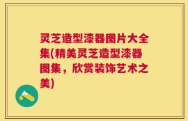 灵芝造型漆器图片大全集(精美灵芝造型漆器图集，欣赏装饰艺术之美)