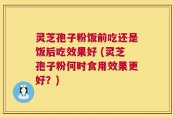灵芝孢子粉饭前吃还是饭后吃效果好 (灵芝孢子粉何时食用效果更好？)