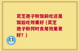 灵芝孢子粉饭前吃还是饭后吃效果好 (灵芝孢子粉何时食用效果更好？)