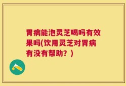 胃病能泡灵芝喝吗有效果吗(饮用灵芝对胃病有没有帮助？)