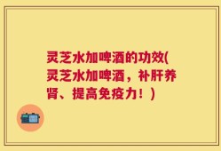灵芝水加啤酒的功效(灵芝水加啤酒，补肝养肾、提高免疫力！)