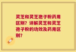 灵芝和灵芝孢子粉药用区别？详解灵芝和灵芝孢子粉的功效及药用区别？