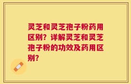 灵芝和灵芝孢子粉药用区别？详解灵芝和灵芝孢子粉的功效及药用区别？