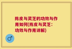陈皮与灵芝的功效与作用如何(陈皮与灵芝：功效与作用详解)