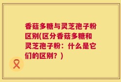 香菇多糖与灵芝孢子粉区别(区分香菇多糖和灵芝孢子粉：什么是它们的区别？)