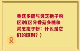 香菇多糖与灵芝孢子粉区别(区分香菇多糖和灵芝孢子粉：什么是它们的区别？)