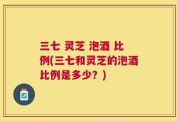 三七 灵芝 泡酒 比例(三七和灵芝的泡酒比例是多少？)