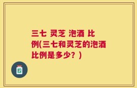 三七 灵芝 泡酒 比例(三七和灵芝的泡酒比例是多少？)