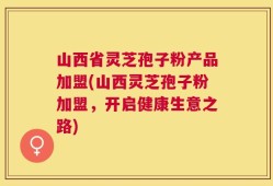 山西省灵芝孢子粉产品加盟(山西灵芝孢子粉加盟，开启健康生意之路)