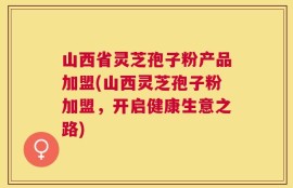 山西省灵芝孢子粉产品加盟(山西灵芝孢子粉加盟，开启健康生意之路)