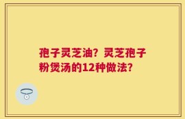 孢子灵芝油？灵芝孢子粉煲汤的12种做法？