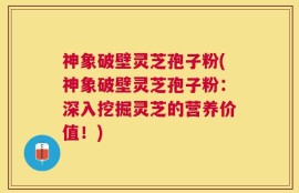 神象破壁灵芝孢子粉(神象破壁灵芝孢子粉：深入挖掘灵芝的营养价值！)