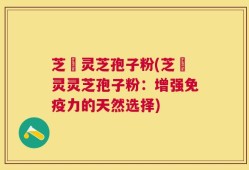 芝蒄灵芝孢子粉(芝蒄灵灵芝孢子粉：增强免疫力的天然选择)