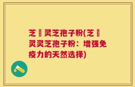 芝蒄灵芝孢子粉(芝蒄灵灵芝孢子粉：增强免疫力的天然选择)