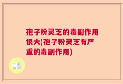 孢子粉灵芝的毒副作用很大(孢子粉灵芝有严重的毒副作用)