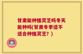 甘肃能种植灵芝吗冬天能种吗(甘肃冬季适不适合种植灵芝？)