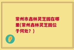 常州市鑫林灵芝园在哪里(常州鑫林灵芝园位于何处？)