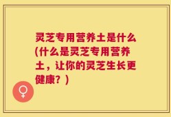 灵芝专用营养土是什么(什么是灵芝专用营养土，让你的灵芝生长更健康？)