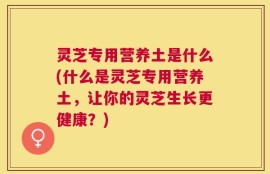 灵芝专用营养土是什么(什么是灵芝专用营养土，让你的灵芝生长更健康？)