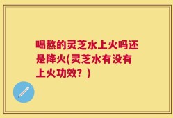 喝熬的灵芝水上火吗还是降火(灵芝水有没有上火功效？)