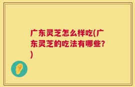广东灵芝怎么样吃(广东灵芝的吃法有哪些？)