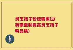 灵芝孢子粉硫磺熏过(硫磺熏制提高灵芝孢子粉品质)