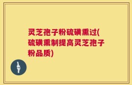 灵芝孢子粉硫磺熏过(硫磺熏制提高灵芝孢子粉品质)