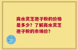 商水灵芝孢子粉的价格是多少？了解商水灵芝孢子粉的市场价？