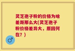 灵芝孢子粉的价格为啥差距那么大(灵芝孢子粉价格差异大，原因何在？)