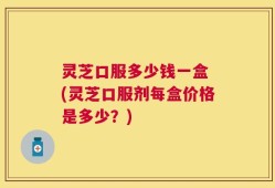 灵芝口服多少钱一盒 (灵芝口服剂每盒价格是多少？)