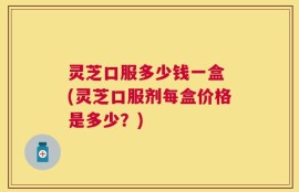 灵芝口服多少钱一盒 (灵芝口服剂每盒价格是多少？)