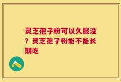 灵芝孢子粉可以久服没？灵芝孢子粉能不能长期吃