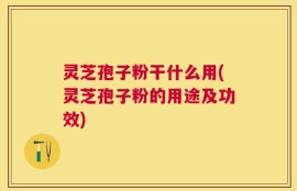 灵芝孢子粉干什么用(灵芝孢子粉的用途及功效)