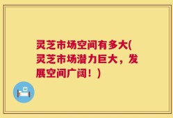灵芝市场空间有多大(灵芝市场潜力巨大，发展空间广阔！)