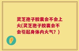灵芝孢子胶囊会不会上火(灵芝孢子胶囊会不会引起身体内火气？)
