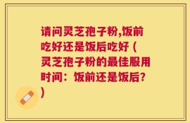 请问灵芝孢子粉,饭前吃好还是饭后吃好 (灵芝孢子粉的最佳服用时间：饭前还是饭后？)
