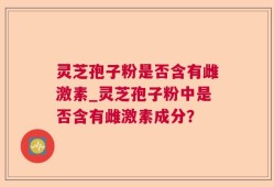 灵芝孢子粉是否含有雌激素_灵芝孢子粉中是否含有雌激素成分？