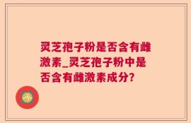 灵芝孢子粉是否含有雌激素_灵芝孢子粉中是否含有雌激素成分？