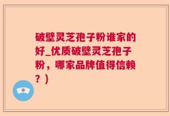 破壁灵芝孢子粉谁家的好_优质破壁灵芝孢子粉，哪家品牌值得信赖？)