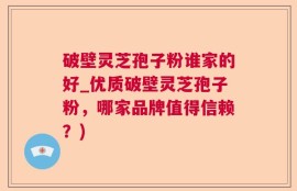 破壁灵芝孢子粉谁家的好_优质破壁灵芝孢子粉，哪家品牌值得信赖？)