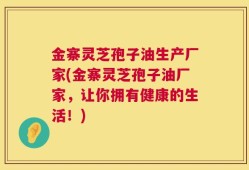 金寨灵芝孢子油生产厂家(金寨灵芝孢子油厂家，让你拥有健康的生活！)