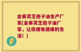 金寨灵芝孢子油生产厂家(金寨灵芝孢子油厂家，让你拥有健康的生活！)