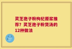 灵芝孢子粉枸杞原浆推荐？灵芝孢子粉煲汤的12种做法